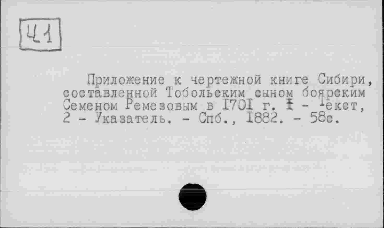 ﻿
Приложение к чертежной книге Сибири, составленной Тобольским сыном боярским Семеном Ремезовым в I7OI г. І - іекст, 2 - Указатель. - Спб., 1882. - 58с.